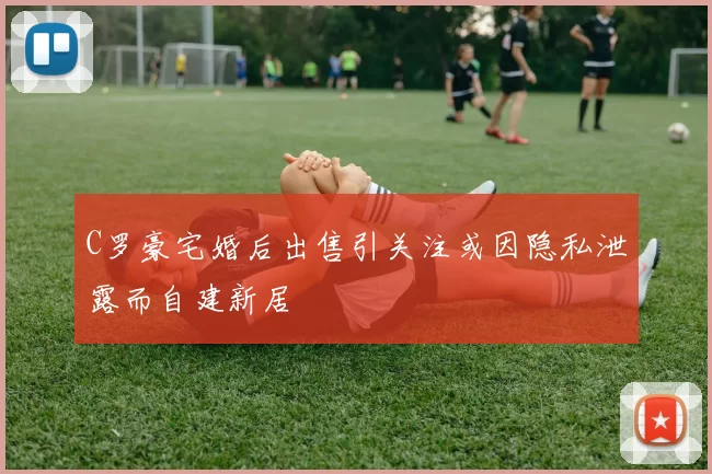 C罗豪宅婚后出售引关注或因隐私泄露而自建新居