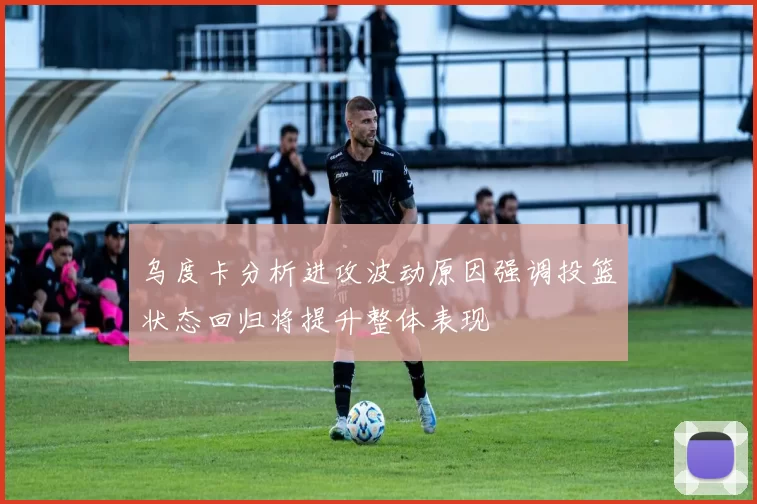 乌度卡分析进攻波动原因强调投篮状态回归将提升整体表现
