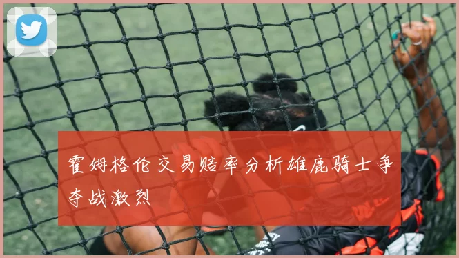 霍姆格伦交易赔率分析雄鹿骑士争夺战激烈