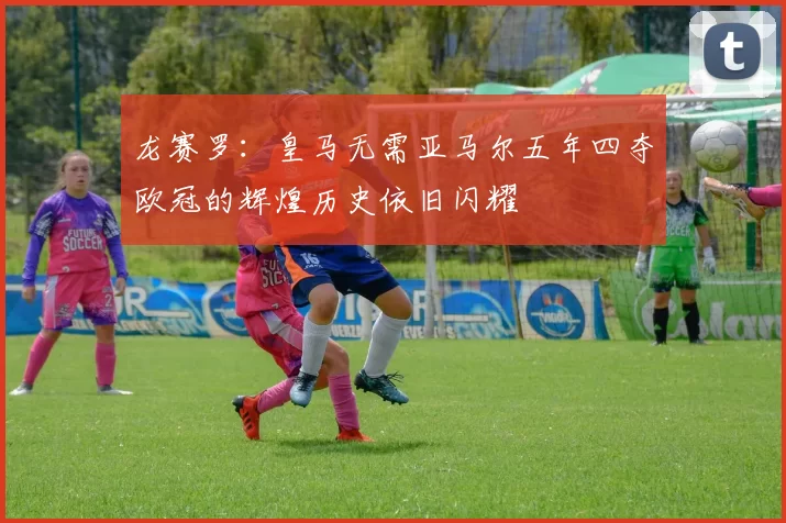 龙赛罗：皇马无需亚马尔五年四夺欧冠的辉煌历史依旧闪耀