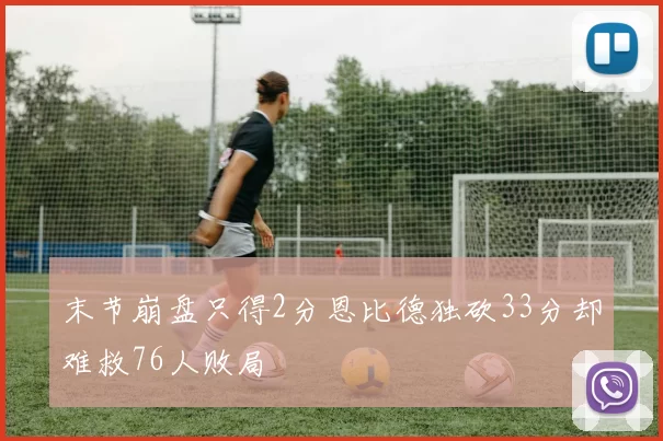 末节崩盘只得2分恩比德独砍33分却难救76人败局