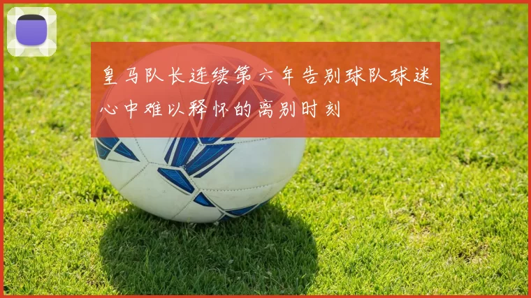 皇马队长连续第六年告别球队球迷心中难以释怀的离别时刻