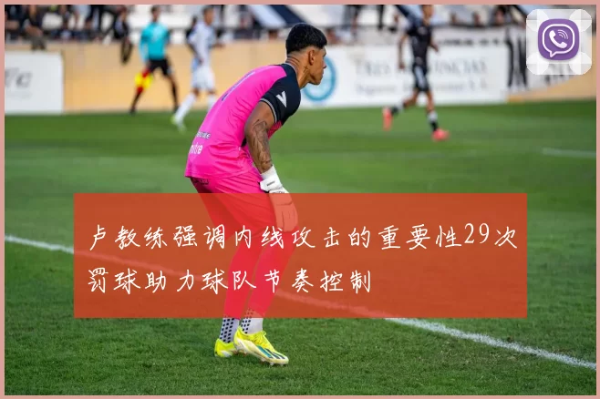 卢教练强调内线攻击的重要性29次罚球助力球队节奏控制