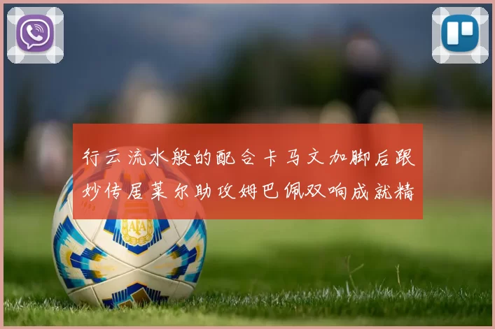 行云流水般的配合卡马文加脚后跟妙传居莱尔助攻姆巴佩双响成就精彩瞬间
