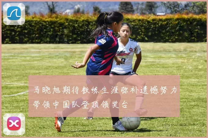 马晓旭期待教练生涯弥补遗憾努力带领中国队登顶领奖台