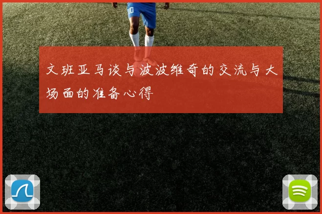 文班亚马谈与波波维奇的交流与大场面的准备心得