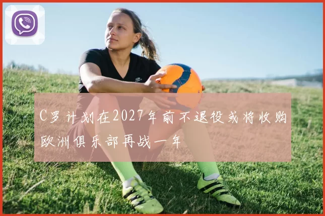 C罗计划在2027年前不退役或将收购欧洲俱乐部再战一年